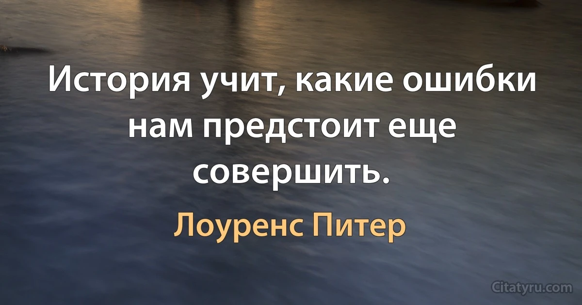 История учит, какие ошибки нам предстоит еще совершить. (Лоуренс Питер)