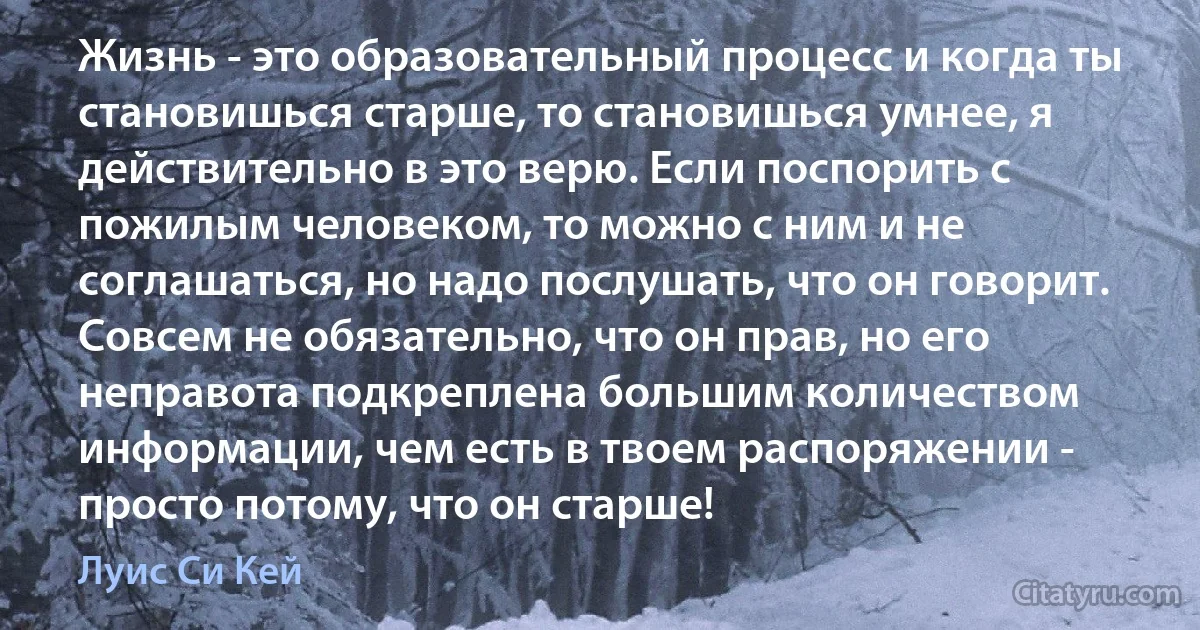 Жизнь - это образовательный процесс и когда ты становишься старше, то становишься умнее, я действительно в это верю. Если поспорить с пожилым человеком, то можно с ним и не соглашаться, но надо послушать, что он говорит. Совсем не обязательно, что он прав, но его неправота подкреплена большим количеством информации, чем есть в твоем распоряжении - просто потому, что он старше! (Луис Си Кей)