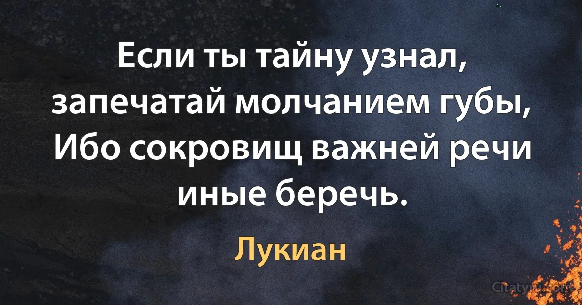 Если ты тайну узнал, запечатай молчанием губы,
Ибо сокровищ важней речи иные беречь. (Лукиан)