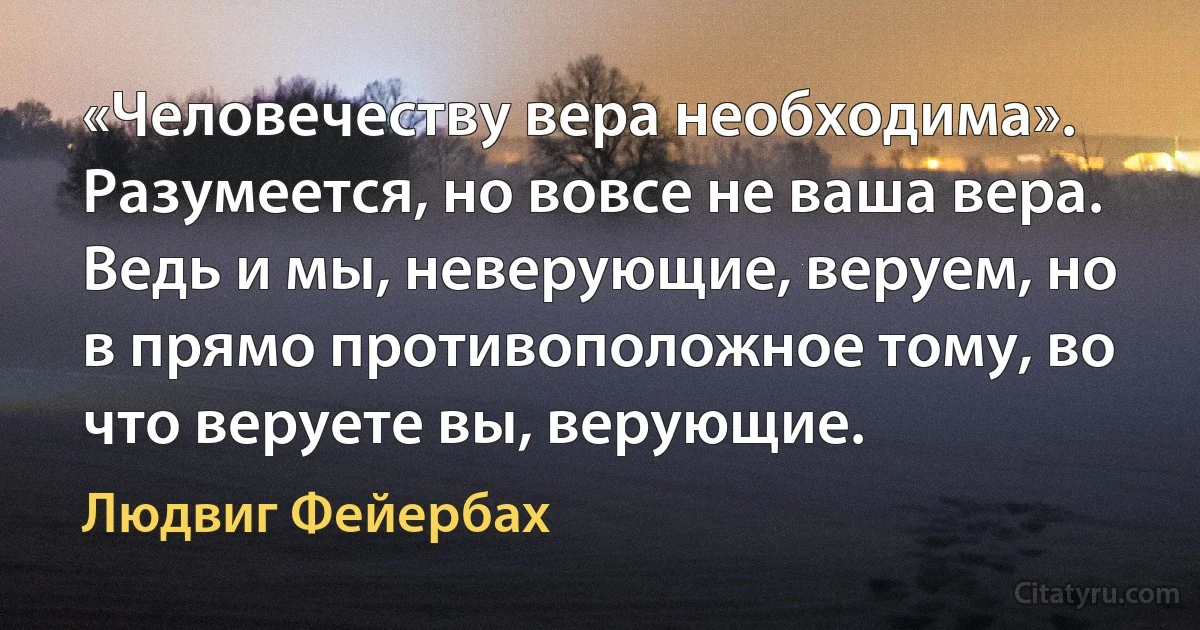 «Человечеству вера необходима». Разумеется, но вовсе не ваша вера. Ведь и мы, неверующие, веруем, но в прямо противоположное тому, во что веруете вы, верующие. (Людвиг Фейербах)