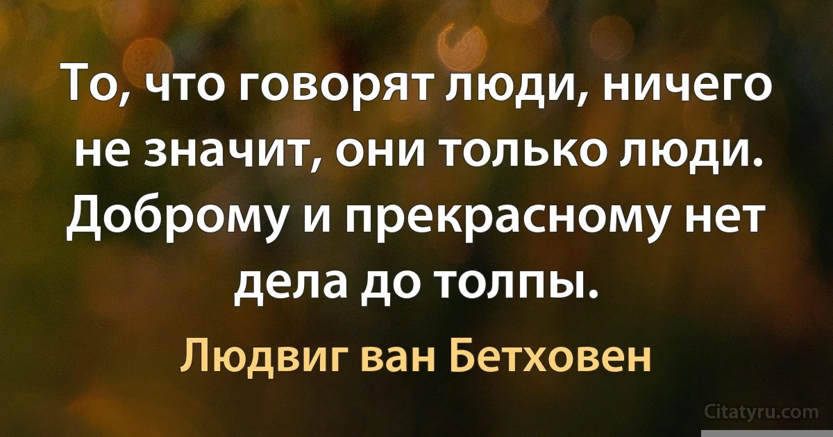 То, что говорят люди, ничего не значит, они только люди. Доброму и прекрасному нет дела до толпы. (Людвиг ван Бетховен)