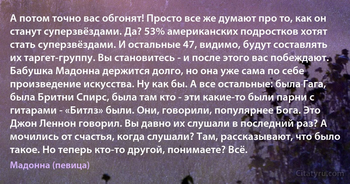 А потом точно вас обгонят! Просто все же думают про то, как он станут суперзвёздами. Да? 53% американских подростков хотят стать суперзвёздами. И остальные 47, видимо, будут составлять их таргет-группу. Вы становитесь - и после этого вас побеждают. Бабушка Мадонна держится долго, но она уже сама по себе произведение искусства. Ну как бы. А все остальные: была Гага, была Бритни Спирс, была там кто - эти какие-то были парни с гитарами - «Битлз» были. Они, говорили, популярнее Бога. Это Джон Леннон говорил. Вы давно их слушали в последний раз? А мочились от счастья, когда слушали? Там, рассказывают, что было такое. Но теперь кто-то другой, понимаете? Всё. (Мадонна (певица))