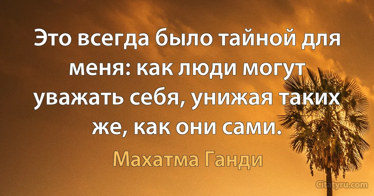 Это всегда было тайной для меня: как люди могут уважать себя, унижая таких же, как они сами. (Махатма Ганди)