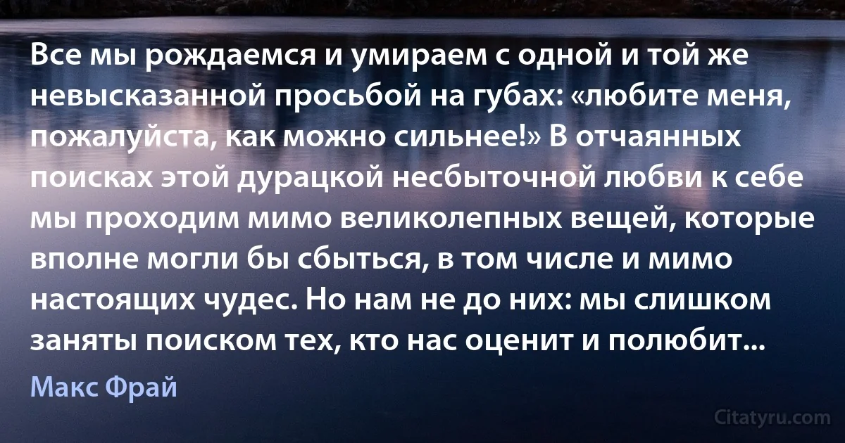 Все мы рождаемся и умираем с одной и той же невысказанной просьбой на губах: «любите меня, пожалуйста, как можно сильнее!» В отчаянных поисках этой дурацкой несбыточной любви к себе мы проходим мимо великолепных вещей, которые вполне могли бы сбыться, в том числе и мимо настоящих чудес. Но нам не до них: мы слишком заняты поиском тех, кто нас оценит и полюбит... (Макс Фрай)