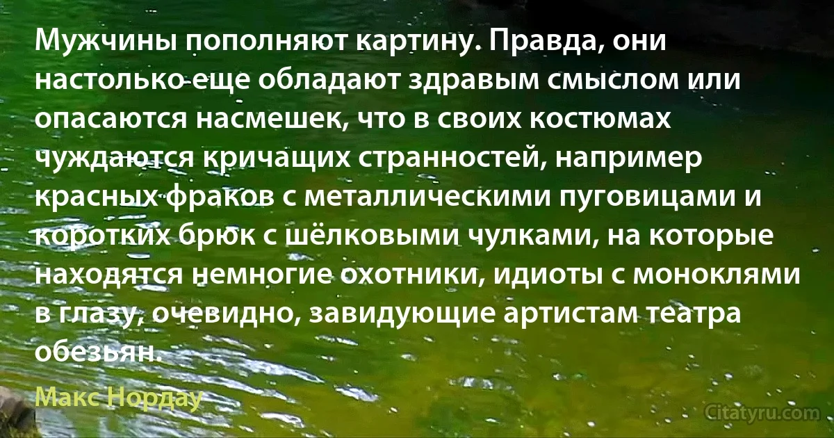 Мужчины пополняют картину. Правда, они настолько еще обладают здравым смыслом или опасаются насмешек, что в своих костюмах чуждаются кричащих странностей, например красных фраков с металлическими пуговицами и коротких брюк с шёлковыми чулками, на которые находятся немногие охотники, идиоты с моноклями в глазу, очевидно, завидующие артистам театра обезьян. (Макс Нордау)