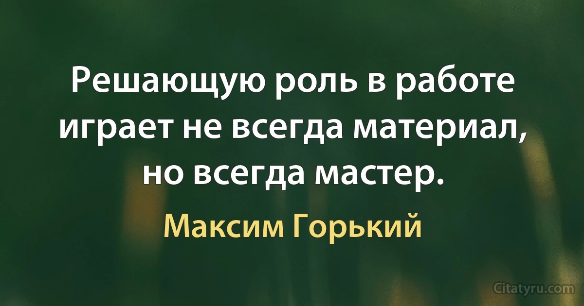 Решающую роль в работе играет не всегда материал, но всегда мастер. (Максим Горький)