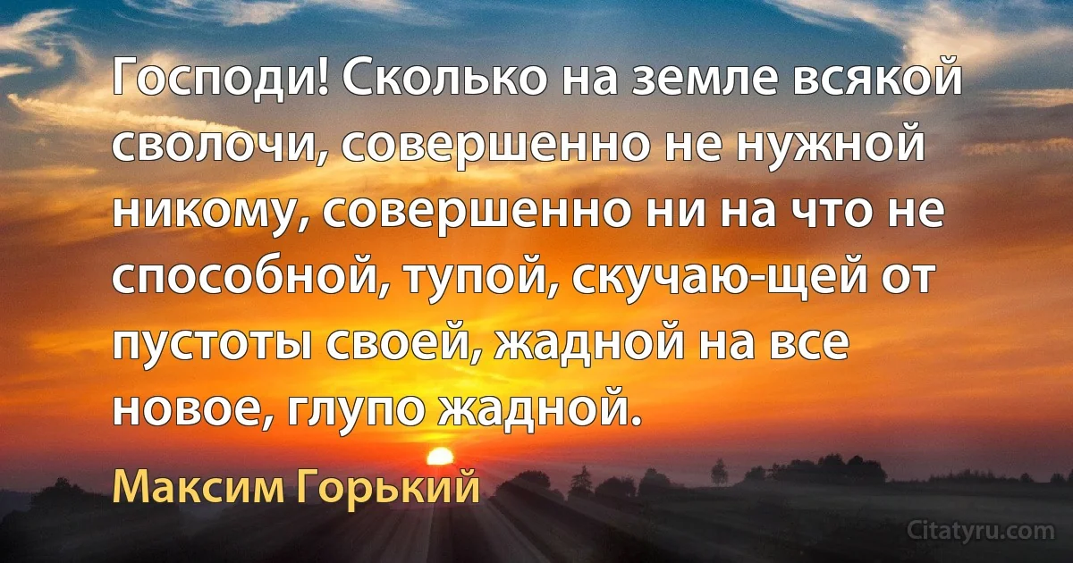 Господи! Сколько на земле всякой сволочи, совершенно не нужной никому, совершенно ни на что не способной, тупой, скучаю­щей от пустоты своей, жадной на все новое, глупо жадной. (Максим Горький)