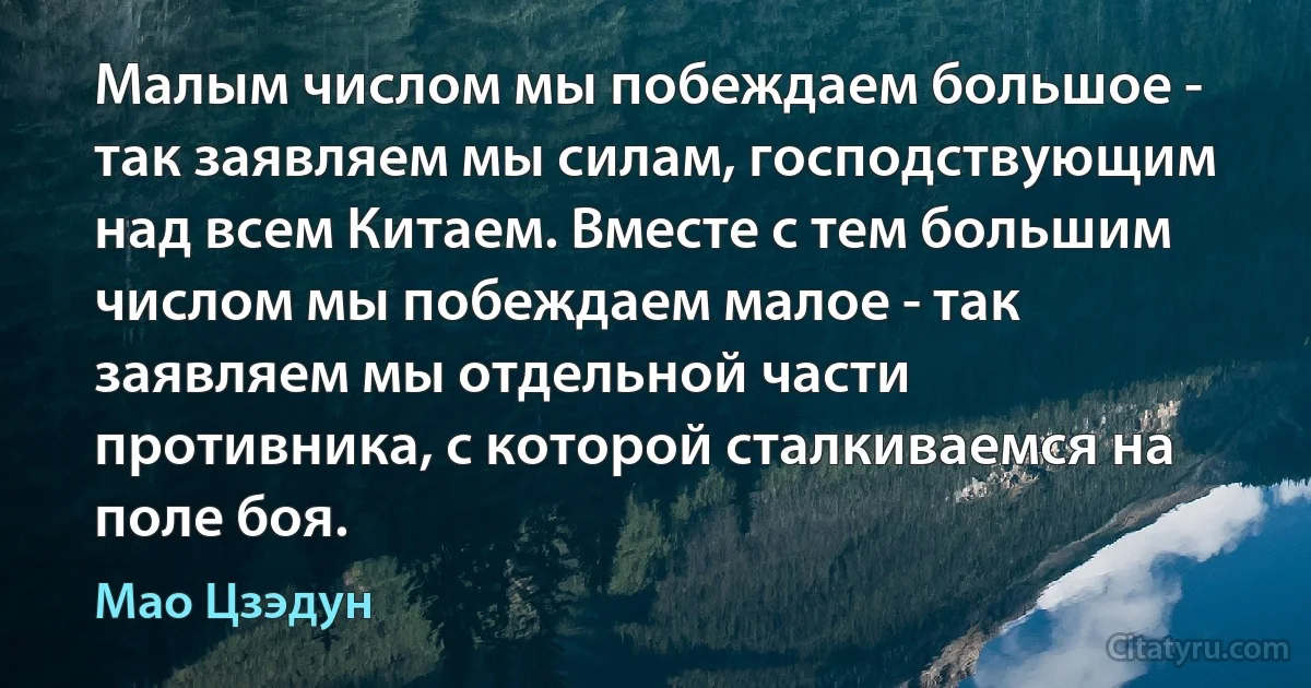 Малым числом мы побеждаем большое - так заявляем мы силам, господствующим над всем Китаем. Вместе с тем большим числом мы побеждаем малое - так заявляем мы отдельной части противника, с которой сталкиваемся на поле боя. (Мао Цзэдун)