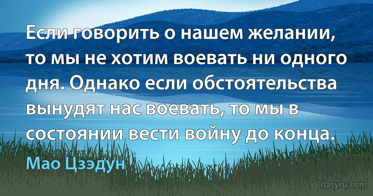 Если говорить о нашем желании, то мы не хотим воевать ни одного дня. Однако если обстоятельства вынудят нас воевать, то мы в состоянии вести войну до конца. (Мао Цзэдун)