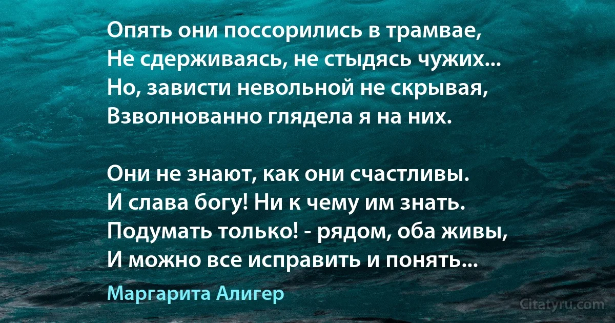 Опять они поссорились в трамвае,
Не сдерживаясь, не стыдясь чужих...
Но, зависти невольной не скрывая,
Взволнованно глядела я на них.

Они не знают, как они счастливы.
И слава богу! Ни к чему им знать.
Подумать только! - рядом, оба живы,
И можно все исправить и понять... (Маргарита Алигер)