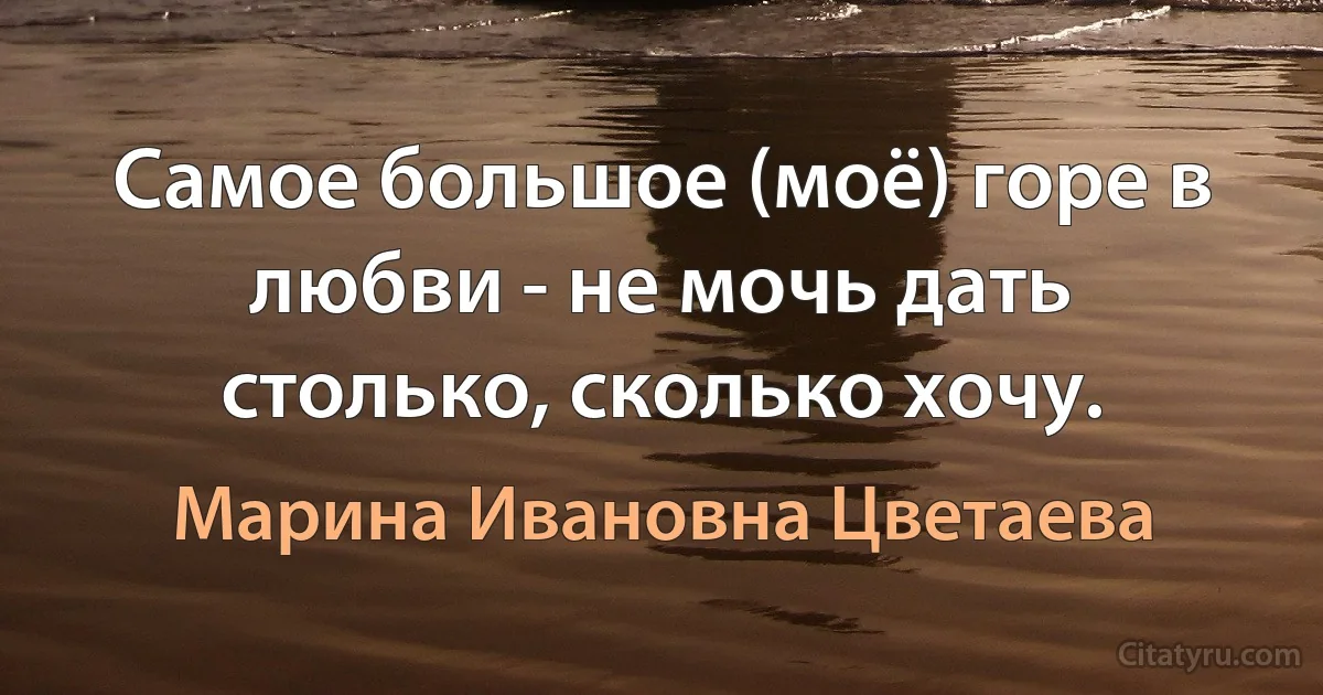 Самое большое (моё) горе в любви - не мочь дать столько, сколько хочу. (Марина Ивановна Цветаева)