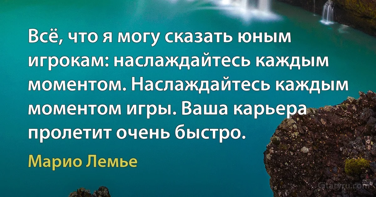 Всё, что я могу сказать юным игрокам: наслаждайтесь каждым моментом. Наслаждайтесь каждым моментом игры. Ваша карьера пролетит очень быстро. (Марио Лемье)