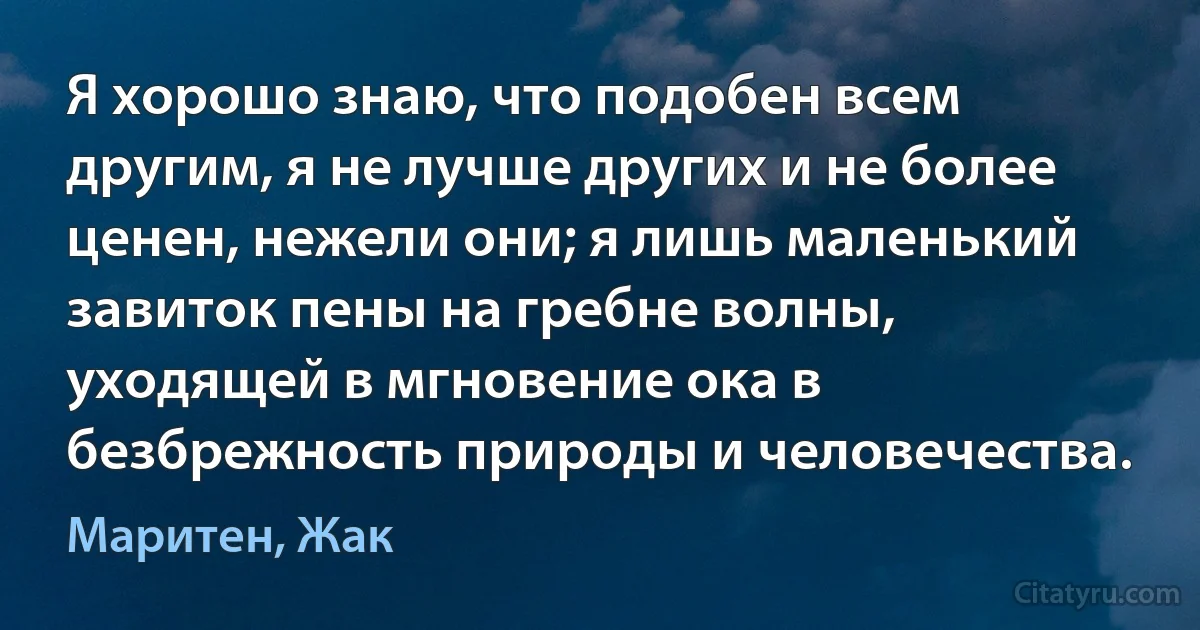 Я хорошо знаю, что подобен всем другим, я не лучше других и не более ценен, нежели они; я лишь маленький завиток пены на гребне волны, уходящей в мгновение ока в безбрежность природы и человечества. (Маритен, Жак)