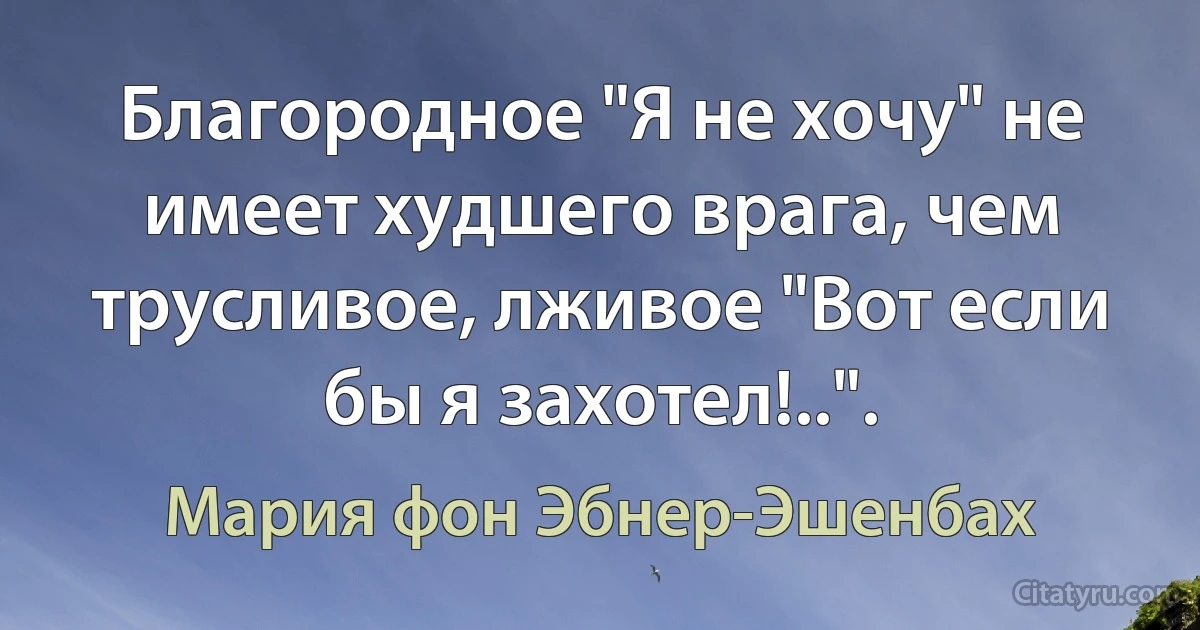 Благородное "Я не хочу" не имеет худшего врага, чем трусливое, лживое "Вот если бы я захотел!..". (Мария фон Эбнер-Эшенбах)