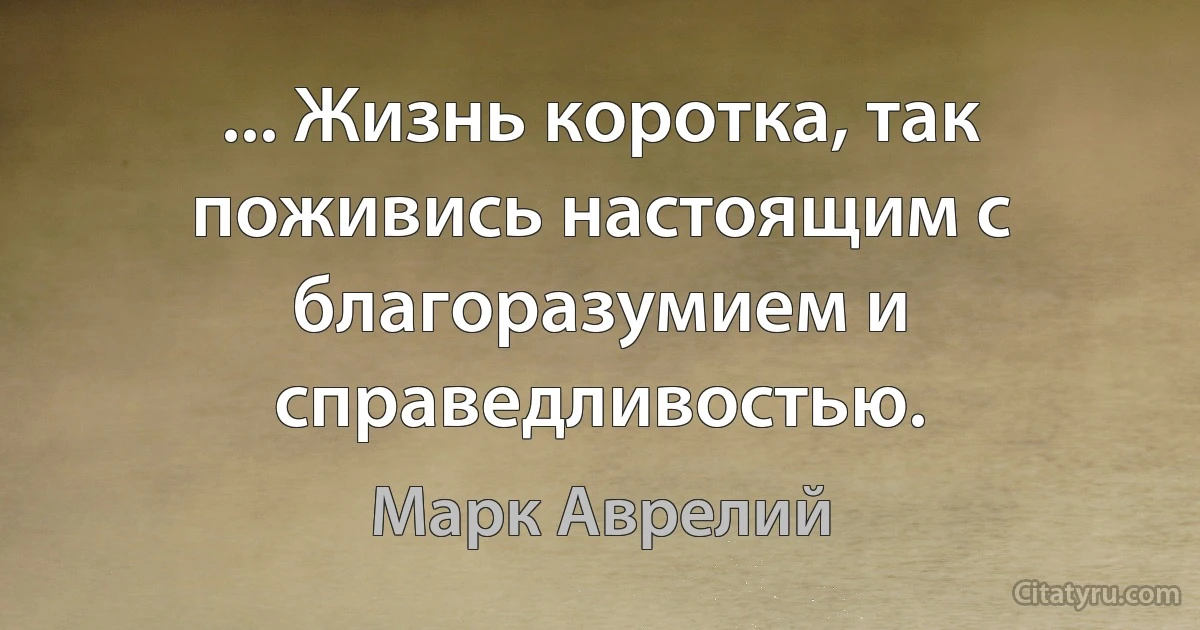 ... Жизнь коротка, так поживись настоящим с благоразумием и справедливостью. (Марк Аврелий)