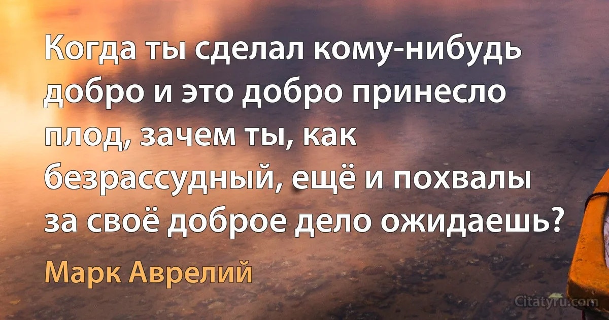 Когда ты сделал кому-нибудь добро и это добро принесло плод, зачем ты, как безрассудный, ещё и похвалы за своё доброе дело ожидаешь? (Марк Аврелий)