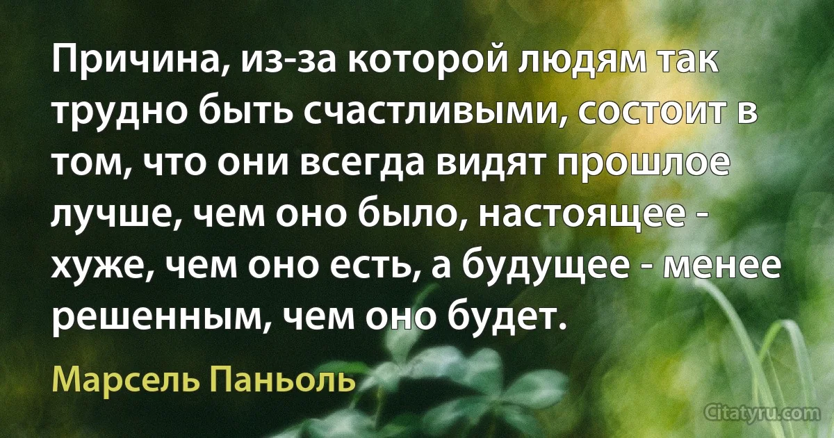 Причина, из-за которой людям так трудно быть счастливыми, состоит в том, что они всегда видят прошлое лучше, чем оно было, настоящее - хуже, чем оно есть, а будущее - менее решенным, чем оно будет. (Марсель Паньоль)