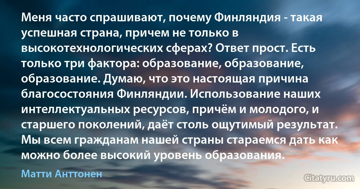 Меня часто спрашивают, почему Финляндия - такая успешная страна, причем не только в высокотехнологических сферах? Ответ прост. Есть только три фактора: образование, образование, образование. Думаю, что это настоящая причина благосостояния Финляндии. Использование наших интеллектуальных ресурсов, причём и молодого, и старшего поколений, даёт столь ощутимый результат. Мы всем гражданам нашей страны стараемся дать как можно более высокий уровень образования. (Матти Анттонен)