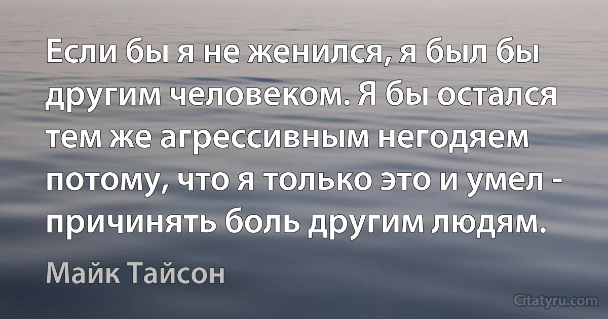 Если бы я не женился, я был бы другим человеком. Я бы остался тем же агрессивным негодяем потому, что я только это и умел - причинять боль другим людям. (Майк Тайсон)