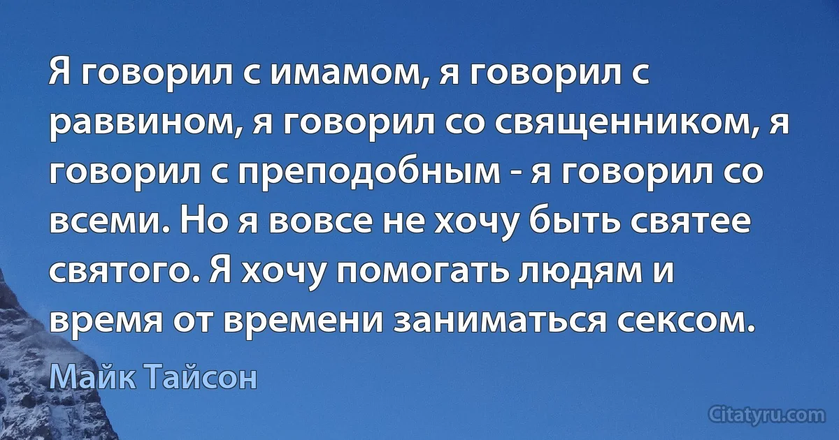 Я говорил с имамом, я говорил с раввином, я говорил со священником, я говорил с преподобным - я говорил со всеми. Но я вовсе не хочу быть святее святого. Я хочу помогать людям и время от времени заниматься сексом. (Майк Тайсон)