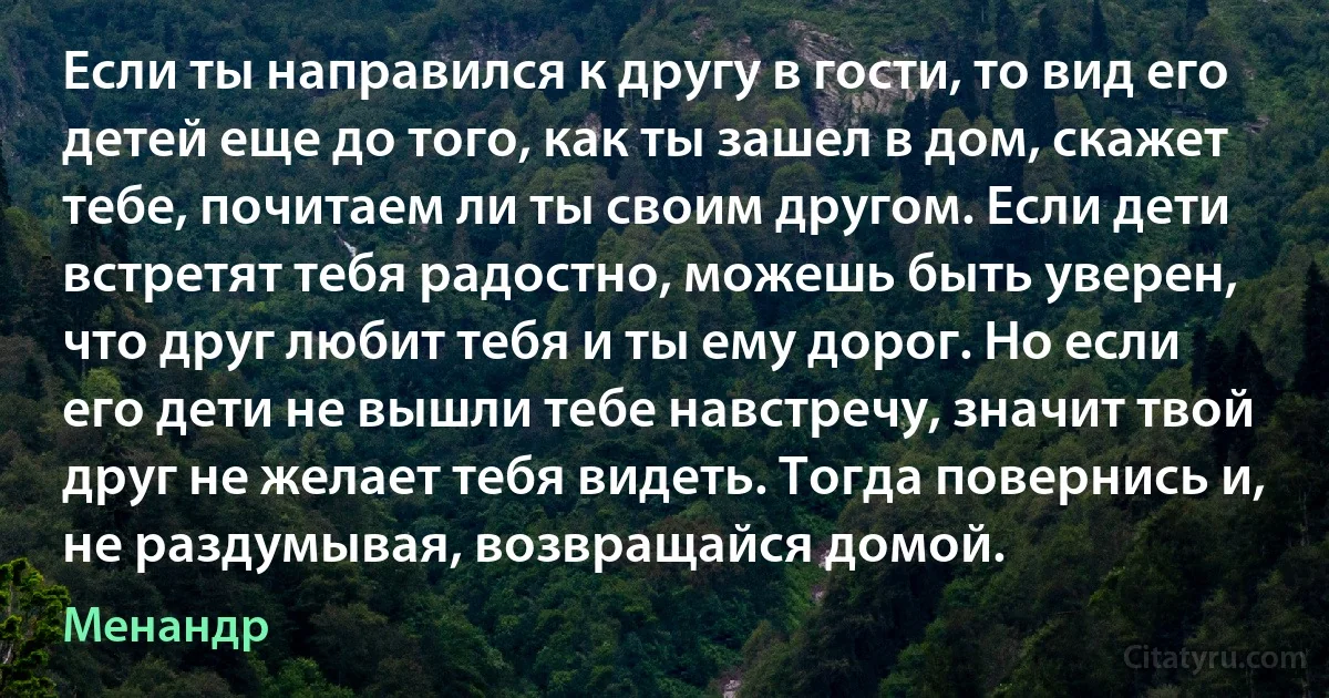 Если ты направился к другу в гости, то вид его детей еще до того, как ты зашел в дом, скажет тебе, почитаем ли ты своим другом. Если дети встретят тебя радостно, можешь быть уверен, что друг любит тебя и ты ему дорог. Но если его дети не вышли тебе навстречу, значит твой друг не желает тебя видеть. Тогда повернись и, не раздумывая, возвращайся домой. (Менандр)