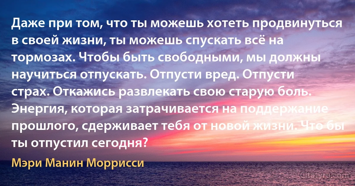 Даже при том, что ты можешь хотеть продвинуться в своей жизни, ты можешь спускать всё на тормозах. Чтобы быть свободными, мы должны научиться отпускать. Отпусти вред. Отпусти страх. Откажись развлекать свою старую боль. Энергия, которая затрачивается на поддержание прошлого, сдерживает тебя от новой жизни. Что бы ты отпустил сегодня? (Мэри Манин Моррисси)