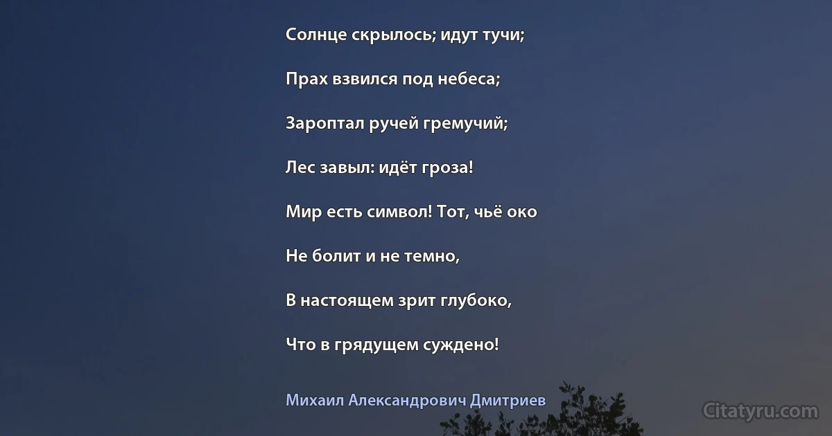 Солнце скрылось; идут тучи;

Прах взвился под небеса;

Зароптал ручей гремучий;

Лес завыл: идёт гроза!

Мир есть символ! Тот, чьё око

Не болит и не темно,

В настоящем зрит глубоко,

Что в грядущем суждено! (Михаил Александрович Дмитриев)