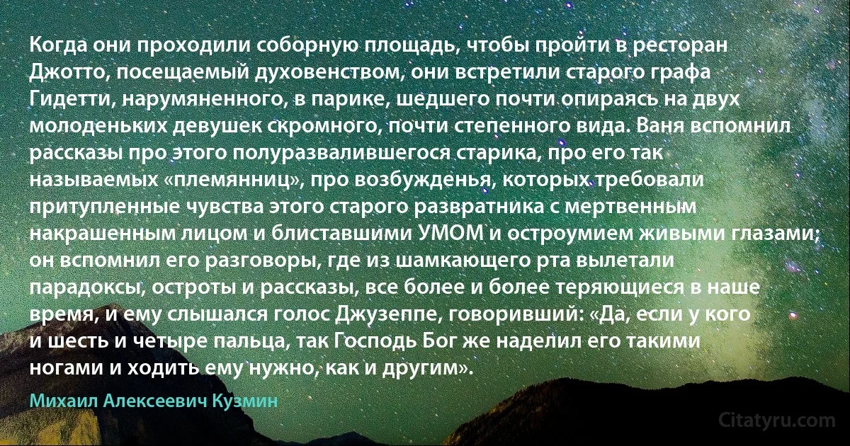 Когда они проходили соборную площадь, чтобы пройти в ресторан Джотто, посещаемый духовенством, они встретили старого графа Гидетти, нарумяненного, в парике, шедшего почти опираясь на двух молоденьких девушек скромного, почти степенного вида. Ваня вспомнил рассказы про этого полуразвалившегося старика, про его так называемых «племянниц», про возбужденья, которых требовали притупленные чувства этого старого развратника с мертвенным накрашенным лицом и блиставшими УМОМ и остроумием живыми глазами; он вспомнил его разговоры, где из шамкающего рта вылетали парадоксы, остроты и рассказы, все более и более теряющиеся в наше время, и ему слышался голос Джузеппе, говоривший: «Да, если у кого и шесть и четыре пальца, так Господь Бог же наделил его такими ногами и ходить ему нужно, как и другим». (Михаил Алексеевич Кузмин)