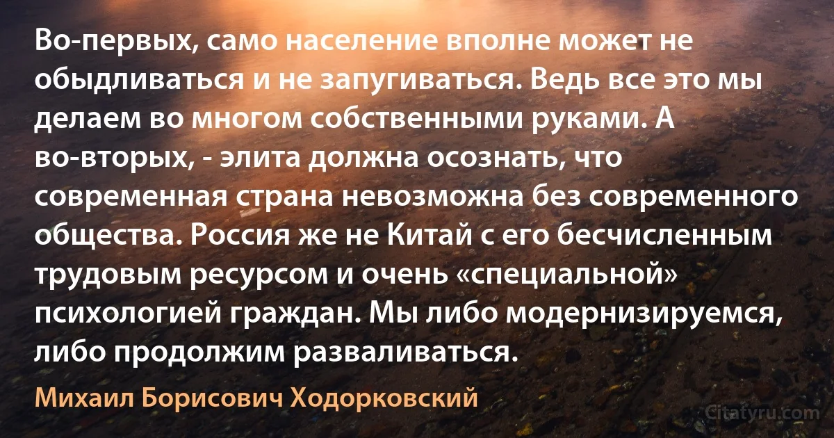 Во-первых, само население вполне может не обыдливаться и не запугиваться. Ведь все это мы делаем во многом собственными руками. А во-вторых, - элита должна осознать, что современная страна невозможна без современного общества. Россия же не Китай с его бесчисленным трудовым ресурсом и очень «специальной» психологией граждан. Мы либо модернизируемся, либо продолжим разваливаться. (Михаил Борисович Ходорковский)