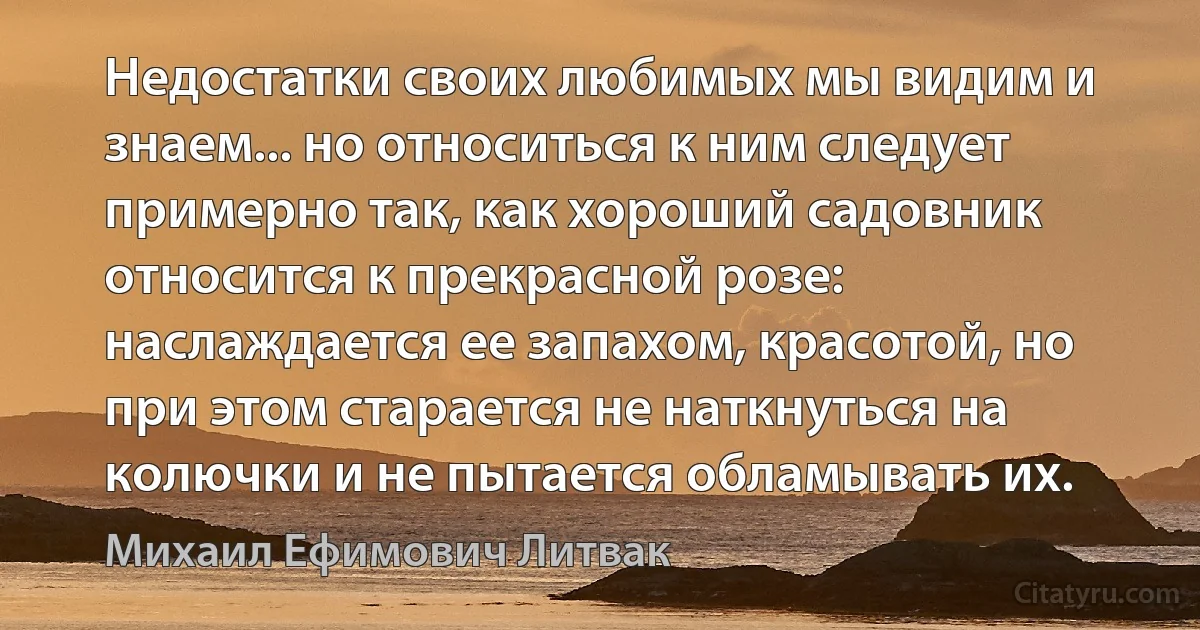 Недостатки своих любимых мы видим и знаем... но относиться к ним следует примерно так, как хороший садовник относится к прекрасной розе: наслаждается ее запахом, красотой, но при этом старается не наткнуться на колючки и не пытается обламывать их. (Михаил Ефимович Литвак)