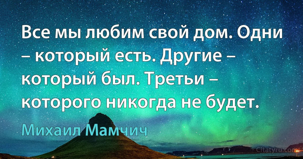 Все мы любим свой дом. Одни – который есть. Другие – который был. Третьи – которого никогда не будет. (Михаил Мамчич)