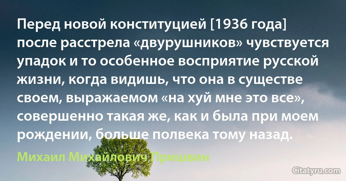 Перед новой конституцией [1936 года] после расстрела «двурушников» чувствуется упадок и то особенное восприятие русской жизни, когда видишь, что она в существе своем, выражаемом «на хуй мне это все», совершенно такая же, как и была при моем рождении, больше полвека тому назад. (Михаил Михайлович Пришвин)