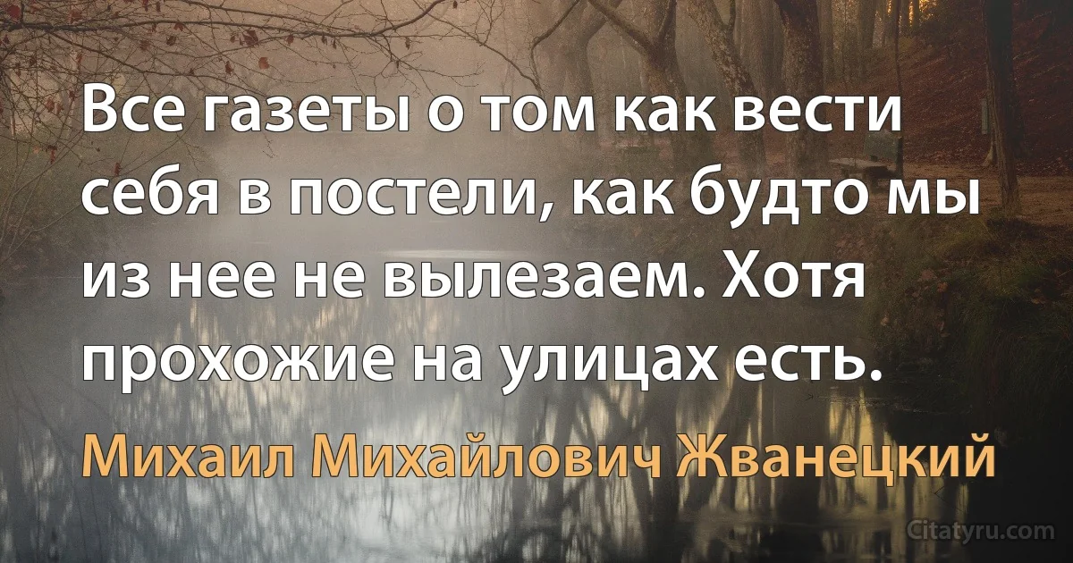 Все газеты о том как вести себя в постели, как будто мы из нее не вылезаем. Хотя прохожие на улицах есть. (Михаил Михайлович Жванецкий)