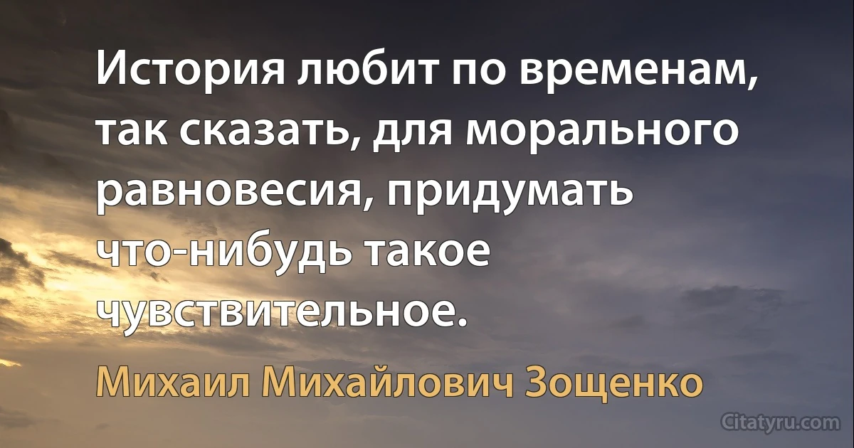 История любит по временам, так сказать, для морального равновесия, придумать что-нибудь такое чувствительное. (Михаил Михайлович Зощенко)