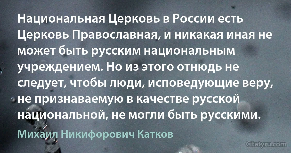 Национальная Церковь в России есть Церковь Православная, и никакая иная не может быть русским национальным учреждением. Но из этого отнюдь не следует, чтобы люди, исповедующие веру, не признаваемую в качестве русской национальной, не могли быть русскими. (Михаил Никифорович Катков)