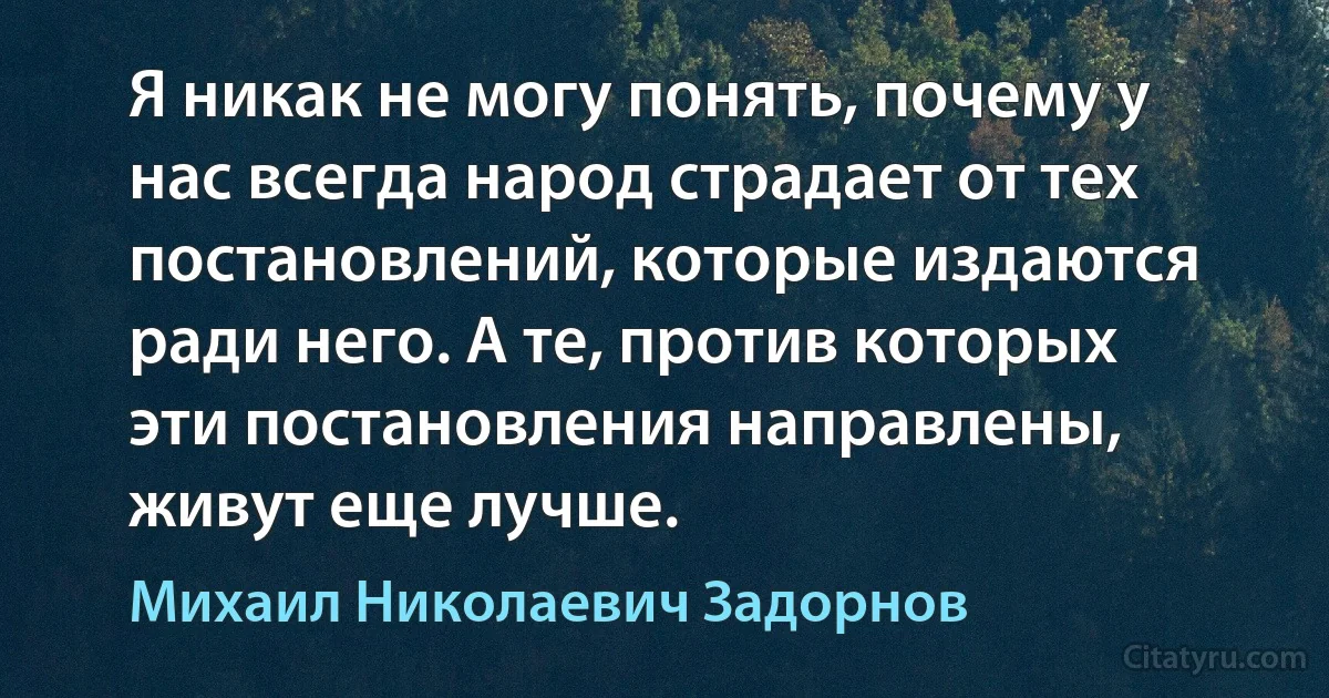 Я никак не могу понять, почему у нас всегда народ страдает от тех постановлений, которые издаются ради него. А те, против которых эти постановления направлены, живут еще лучше. (Михаил Николаевич Задорнов)