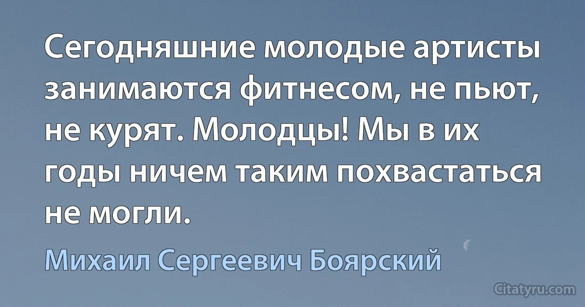 Сегодняшние молодые артисты занимаются фитнесом, не пьют, не курят. Молодцы! Мы в их годы ничем таким похвастаться не могли. (Михаил Сергеевич Боярский)