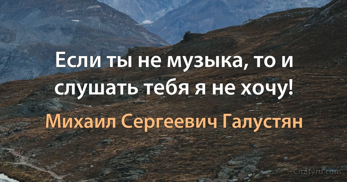 Если ты не музыка, то и слушать тебя я не хочу! (Михаил Сергеевич Галустян)