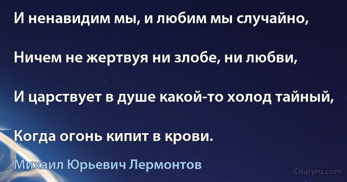 И ненавидим мы, и любим мы случайно,

Ничем не жертвуя ни злобе, ни любви,

И царствует в душе какой-то холод тайный,

Когда огонь кипит в крови. (Михаил Юрьевич Лермонтов)