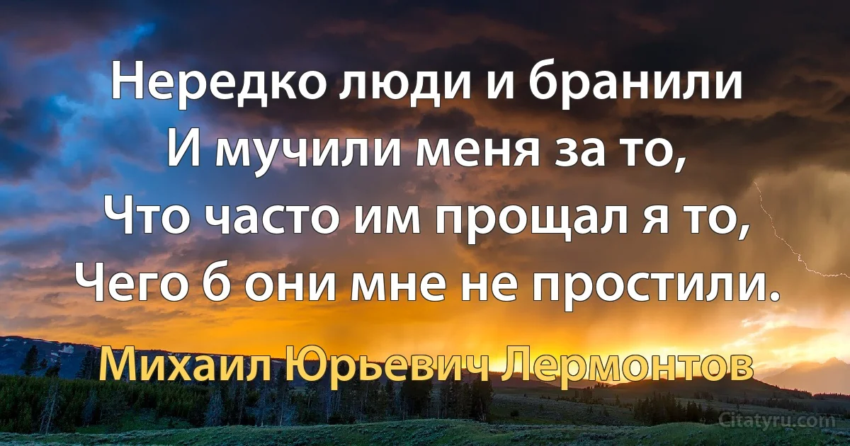 Нередко люди и бранили
И мучили меня за то,
Что часто им прощал я то,
Чего б они мне не простили. (Михаил Юрьевич Лермонтов)