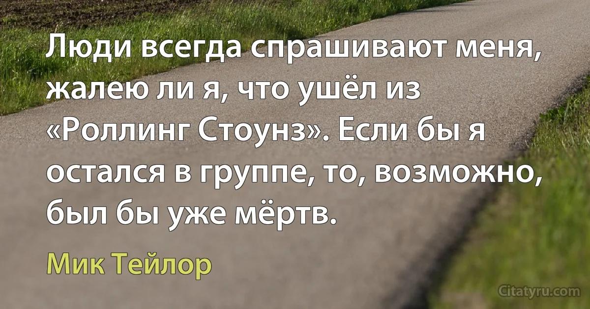 Люди всегда спрашивают меня, жалею ли я, что ушёл из «Роллинг Стоунз». Если бы я остался в группе, то, возможно, был бы уже мёртв. (Мик Тейлор)