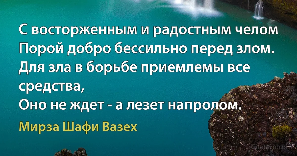 С восторженным и радостным челом
Порой добро бессильно перед злом.
Для зла в борьбе приемлемы все средства,
Оно не ждет - а лезет напролом. (Мирза Шафи Вазех)