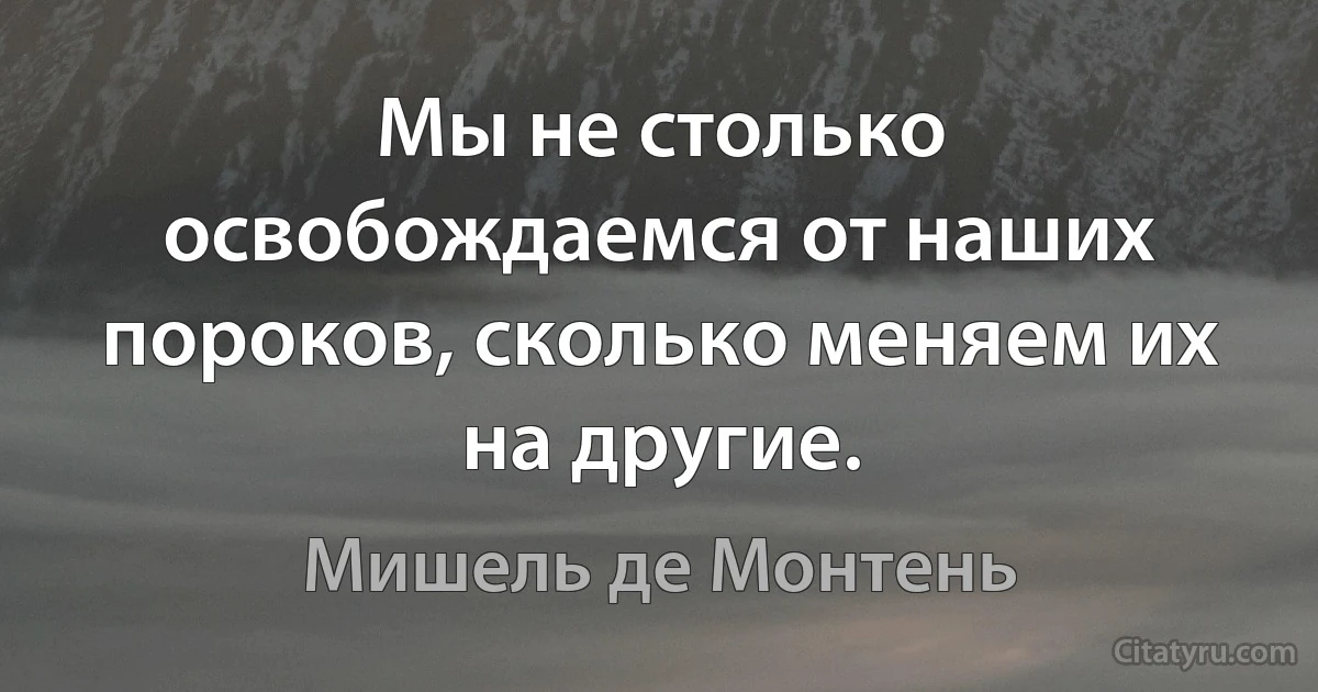 Мы не столько освобождаемся от наших пороков, сколько меняем их на другие. (Мишель де Монтень)