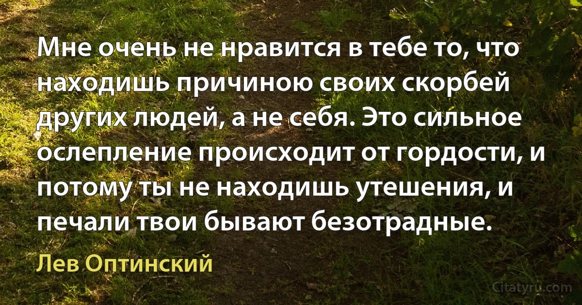Мне очень не нравится в тебе то, что находишь причиною своих скорбей других людей, а не себя. Это сильное ослепление происходит от гордости, и потому ты не находишь утешения, и печали твои бывают безотрадные. (Лев Оптинский)