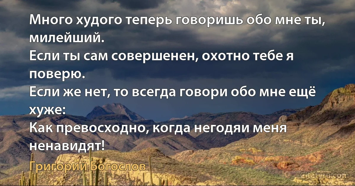Много худого теперь говоришь обо мне ты, милейший.
Если ты сам совершенен, охотно тебе я поверю.
Если же нет, то всегда говори обо мне ещё хуже:
Как превосходно, когда негодяи меня ненавидят! (Григорий Богослов)