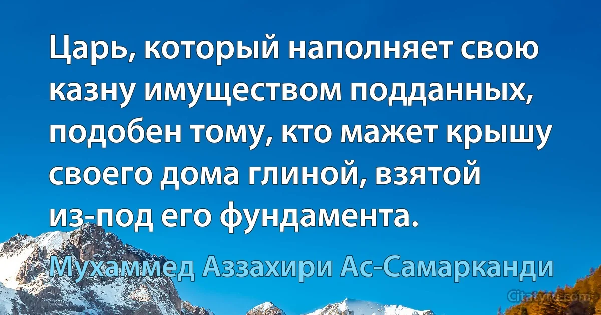 Царь, который наполняет свою казну имуществом подданных, подобен тому, кто мажет крышу своего дома глиной, взятой из-под его фундамента. (Мухаммед Аззахири Ас-Самарканди)