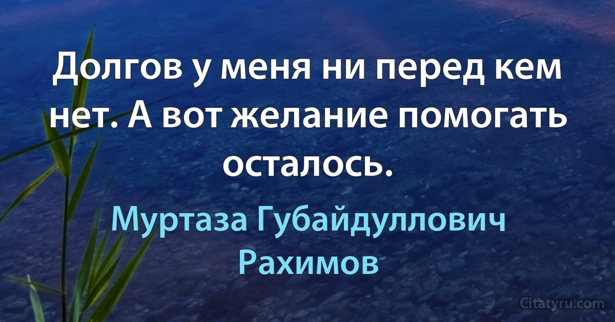 Долгов у меня ни перед кем нет. А вот желание помогать осталось. (Муртаза Губайдуллович Рахимов)