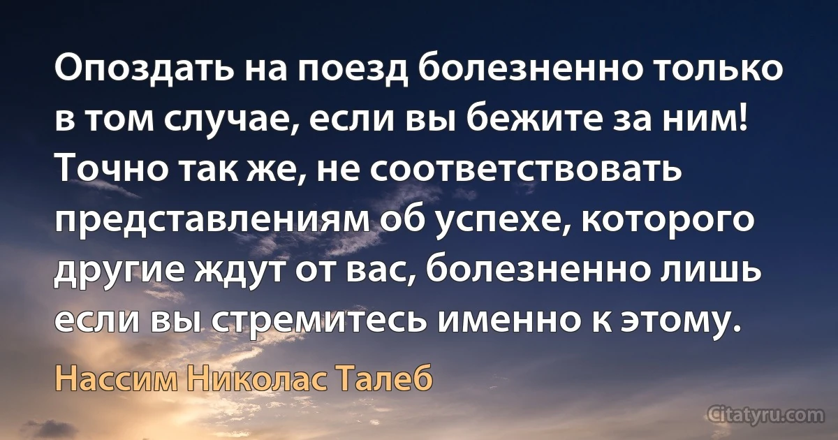 Опоздать на поезд болезненно только в том случае, если вы бежите за ним! Точно так же, не соответствовать представлениям об успехе, которого другие ждут от вас, болезненно лишь если вы стремитесь именно к этому. (Нассим Николас Талеб)