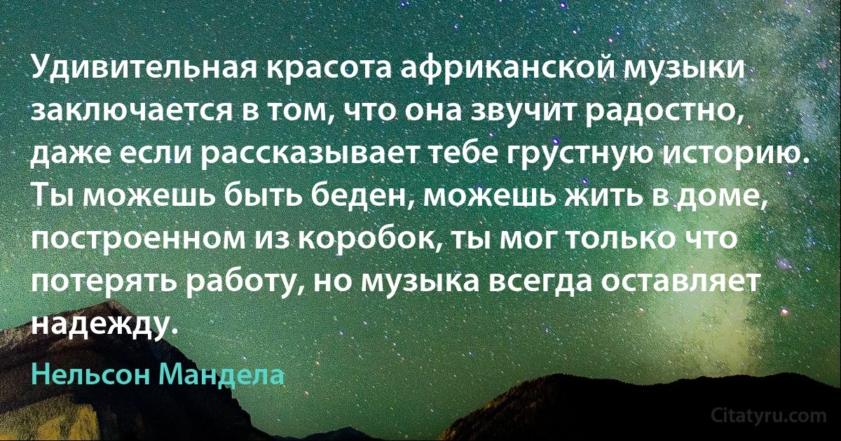 Удивительная красота африканской музыки заключается в том, что она звучит радостно, даже если рассказывает тебе грустную историю. Ты можешь быть беден, можешь жить в доме, построенном из коробок, ты мог только что потерять работу, но музыка всегда оставляет надежду. (Нельсон Мандела)