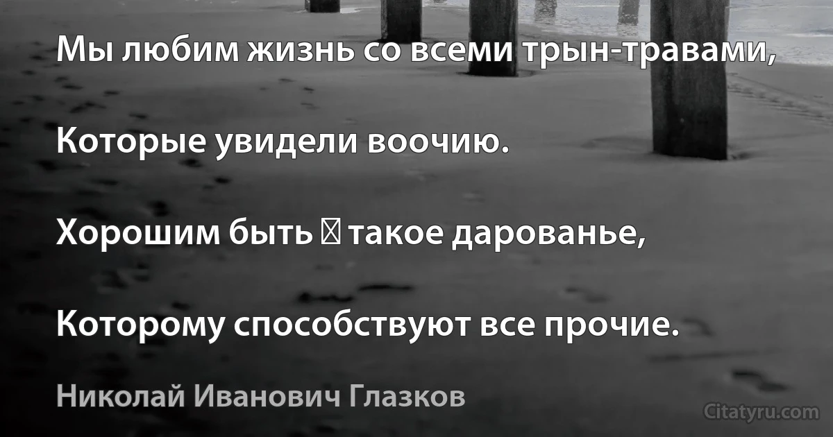 Мы любим жизнь со всеми трын-травами,

Которые увидели воочию.

Хорошим быть ― такое дарованье,

Которому способствуют все прочие. (Николай Иванович Глазков)